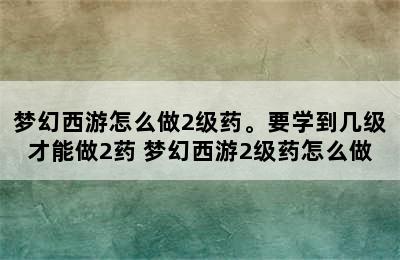 梦幻西游怎么做2级药。要学到几级才能做2药 梦幻西游2级药怎么做